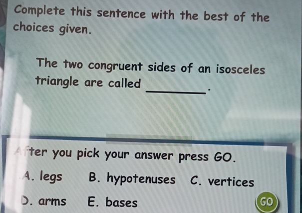 Complete this sentence with the best of the
choices given.
The two congruent sides of an isosceles
triangle are called
_.
ter you pick your answer press GO.
A. legs B. hypotenuses C. vertices
D. arms E. bases GO