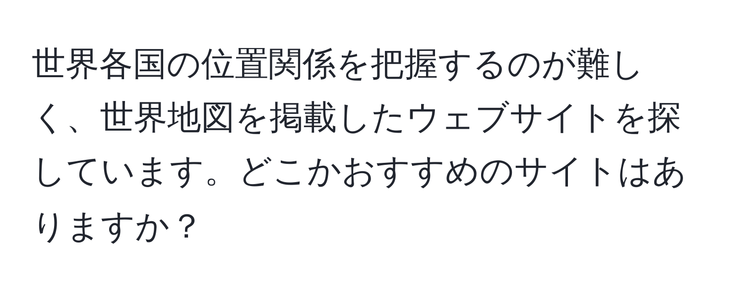 世界各国の位置関係を把握するのが難しく、世界地図を掲載したウェブサイトを探しています。どこかおすすめのサイトはありますか？