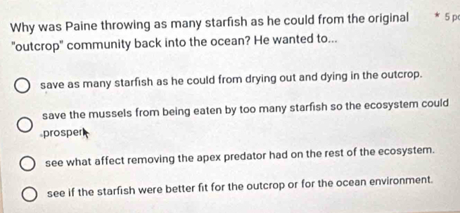 Why was Paine throwing as many starfish as he could from the original * 5 p
"outcrop" community back into the ocean? He wanted to...
save as many starfish as he could from drying out and dying in the outcrop.
save the mussels from being eaten by too many starfish so the ecosystem could
prosper
see what affect removing the apex predator had on the rest of the ecosystem.
see if the starfish were better fit for the outcrop or for the ocean environment.