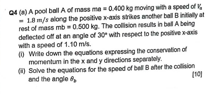 A pool ball A of mass r na =0.400kg moving with a speed of V_a
=1.8m/s along the positive x-axis strikes another ball B initially at 
rest of mass mb=0.500kg. The collision results in ball A being 
deflected off at an angle of 30° with respect to the positive x-axis 
with a speed of 1.10 m/s. 
(i) Write down the equations expressing the conservation of 
momentum in the x and y directions separately. 
(ii) Solve the equations for the speed of ball B after the collision 
[10] 
and the angle θ _b