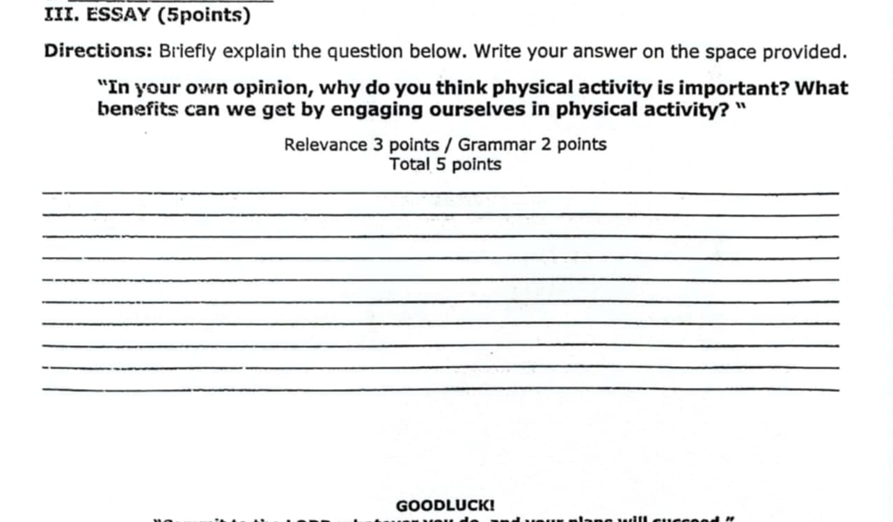 ESSAY (5points) 
Directions: Briefly explain the question below. Write your answer on the space provided. 
"In your own opinion, why do you think physical activity is important? What 
benefits can we get by engaging ourselves in physical activity? ` 
Relevance 3 points / Grammar 2 points 
Total 5 points 
_ 
_ 
_ 
_ 
_ 
_ 
_ 
_ 
_ 
_ 
GOODLUCK!