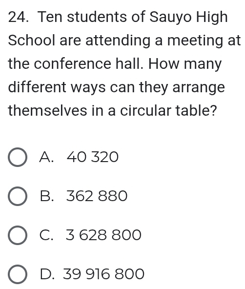 Ten students of Sauyo High
School are attending a meeting at
the conference hall. How many
different ways can they arrange
themselves in a circular table?
A. 40 320
B. 362 880
C. 3 628 800
D. 39 916 800