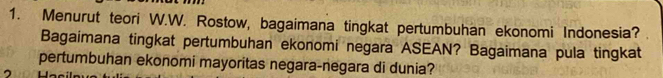 Menurut teori W.W. Rostow, bagaimana tingkat pertumbuhan ekonomi Indonesia? 
Bagaimana tingkat pertumbuhan ekonomi negara ASEAN? Bagaimana pula tingkat 
pertumbuhan ekonomi mayoritas negara-negara di dunia?