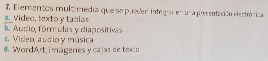 Elementos multimedia que se pueden integrar en una presentación electrónica:
a. Video, texto y tablas
b Audio, fórmulas y diapositivas
c. Video, audio y música
d. WordArt, imágenes y cajas de texto