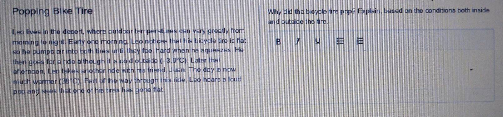 Popping Bike Tire Why did the bicycle tire pop? Explain, based on the conditions both inside 
and outside the tire. 
Leo lives in the desert, where outdoor temperatures can vary greatly from 
morning to night. Early one morning. Leo notices that his bicycle tire is flat, B I U $≡ i≡ 
so he pumps air into both tires until they feel hard when he squeezes. He 
then goes for a ride although it is cold outside (-3.9°C) ). Later that 
afternoon, Leo takes another ride with his friend, Juan. The day is now 
much warmer (38°C) ). Part of the way through this ride, Leo hears a loud 
pop and sees that one of his tires has gone flat.