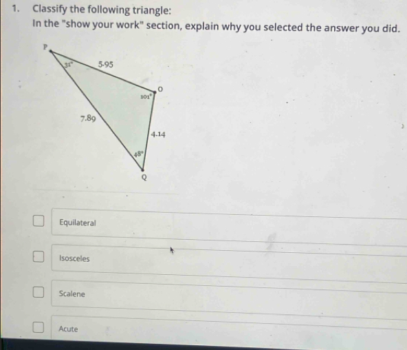 Classify the following triangle:
In the "show your work" section, explain why you selected the answer you did.
Equilateral
Isosceles
Scalene
Acute