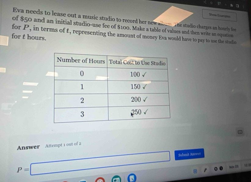 Show Examptes 
Eva needs to lease out a music studio to record her new album. The studio charges an hourly fee 
of $50 and an initial studio-use fee of $100. Make a table of values and then write an equation 
for P, in terms of t, representing the amount of money Eva would have to pay to use the studio 
for t hours. 
Answer Attempt 1 out of 2
P=□ Submit Answer 
Nav 23 1228