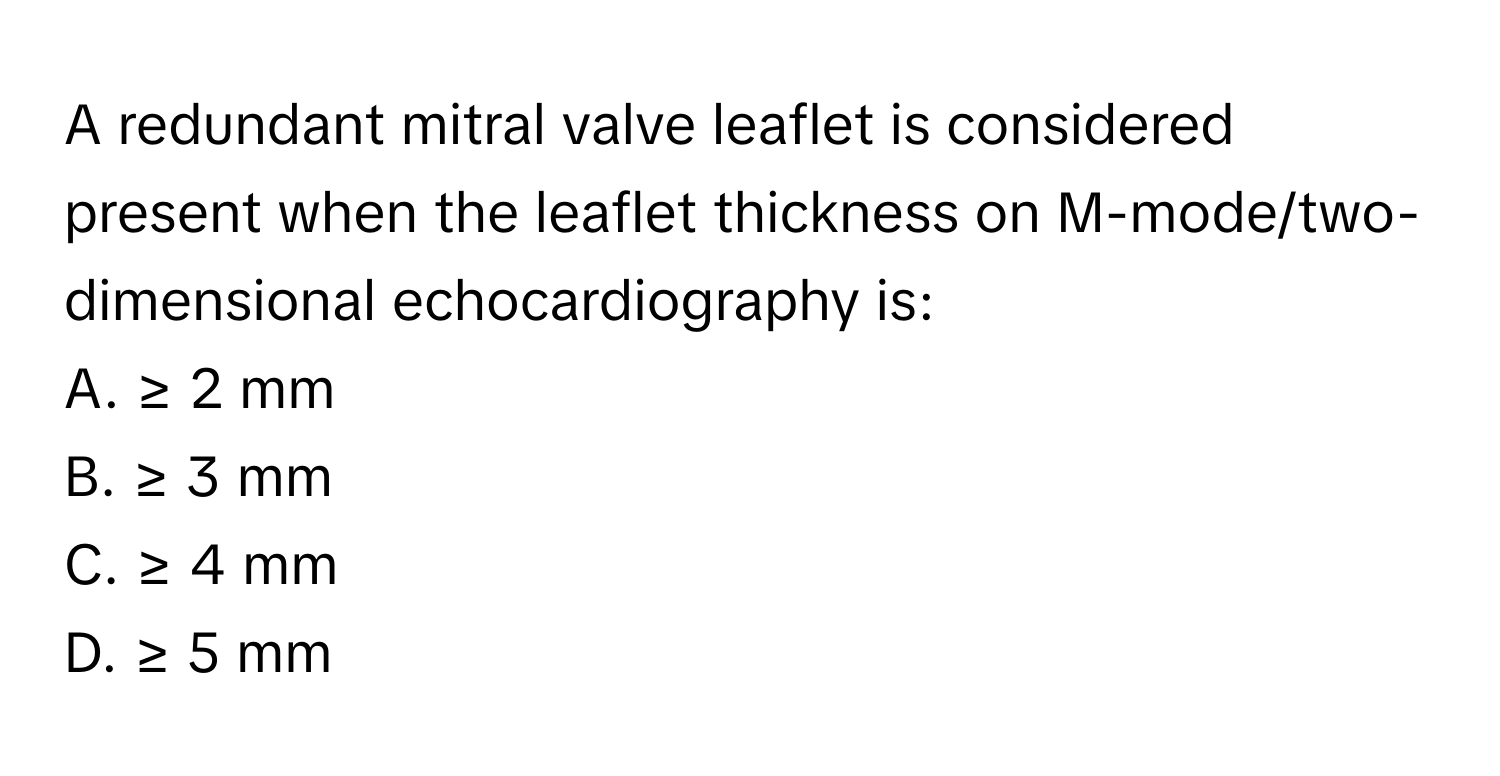 A redundant mitral valve leaflet is considered present when the leaflet thickness on M-mode/two-dimensional echocardiography is:

A. ≥ 2 mm 
B. ≥ 3 mm 
C. ≥ 4 mm 
D. ≥ 5 mm