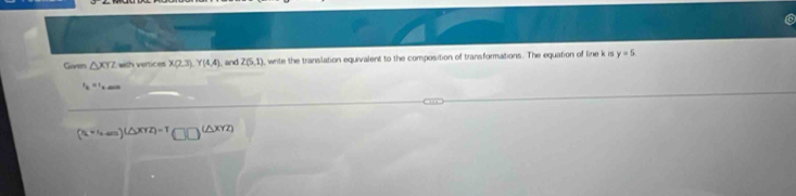 to 
Giaren △ XYZ with vertices X(2,3). Y(4,4). and Z(5,1) , write the translation equivalent to the composition of transformations. The equation of line k is y=5
s_k=t_k
(x_4+12m)(△ xyz)=T□ □^((△ xyz))