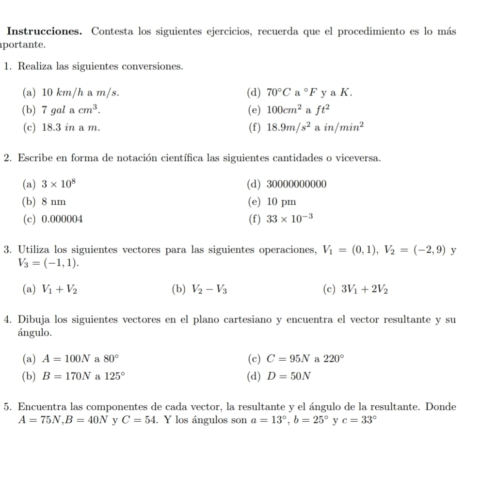 Instrucciones. Contesta los siguientes ejercicios, recuerda que el procedimiento es lo más 
portante. 
1. Realiza las siguientes conversiones. 
(a) 10 km/h a m/s. (d) 70°Ca°F y K. 
(b) 7 gal a cm^3. (e) 100cm^2 a ft^2
(c) 18.3 in a m. (f) 18.9m/s^2 a in /min^2
2. Escribe en forma de notación científica las siguientes cantidades o viceversa. 
(a) 3* 10^8 (d) 30000000000
(b) 8 nm (e) 10 pm
(c) 0.000004 (f) 33* 10^(-3)
3. Utiliza los siguientes vectores para las siguientes operaciones, V_1=(0,1), V_2=(-2,9) y
V_3=(-1,1). 
(a) V_1+V_2 (b) V_2-V_3 (c) 3V_1+2V_2
4. Dibuja los siguientes vectores en el plano cartesiano y encuentra el vector resultante y su 
ángulo. 
(a) A=100N a 80° (c) C=95N a 220°
(b) B=170N a 125° (d) D=50N
5. Encuentra las componentes de cada vector, la resultante y el ángulo de la resultante. Donde
A=75N, B=40N y C=54. Y los ángulos son a=13°, b=25° y c=33°