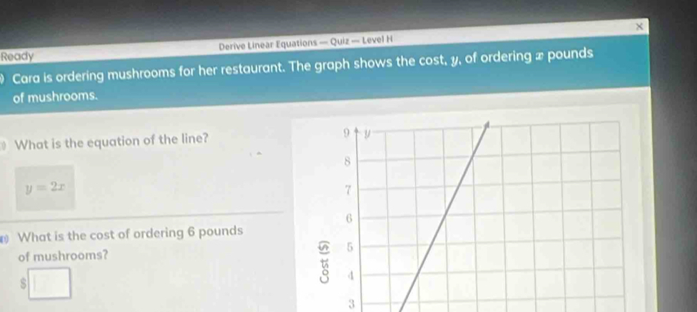 Ready Derive Linear Equations — Quiz — Level H x 
Cara is ordering mushrooms for her restaurant. The graph shows the cost, y, of ordering x pounds
of mushrooms. 
What is the equation of the line?
y=2x
What is the cost of ordering 6 pounds
of mushrooms?
□ ,□ )
s 
3