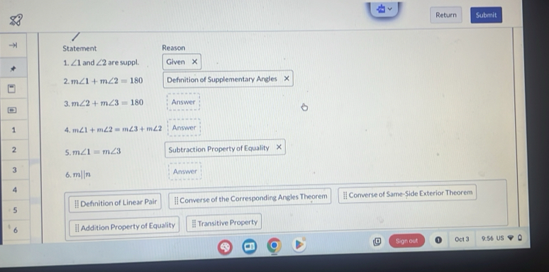 Return Submit
Statement Reason
1. ∠ 1 and ∠ 2 are suppl. Given X
2. m∠ 1+m∠ 2=180 Defnition of Supplementary Angles X
3. m∠ 2+m∠ 3=180 Answer
4. m∠ 1+m∠ 2=m∠ 3+m∠ 2 Answer
5. m∠ 1=m∠ 3 Subtraction Property of Equality ×
Answer
6. mparallel n
§ Defnition of Linear Pair - Converse of the Corresponding Angles Theorem : Converse of Same-Side Exterior Theorem
§ Addition Property of Equality Transitive Property
Sign out Oct 3 9:56 US