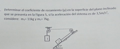 Determinar el coeficiente de rozamiento (μ) en la superficie del plano inclinado
que se presenta en la Figura 5, si la aceleración del sistema es de 3,5m/s^2,
considere: m_1=11kg Y m_2=7kg.