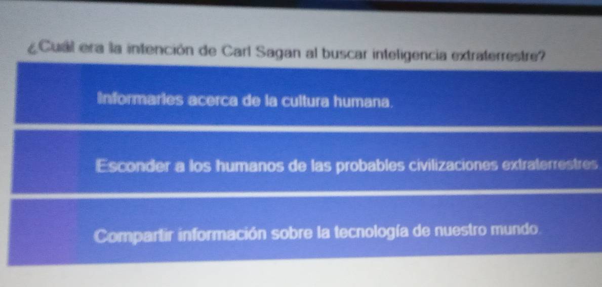 ¿Cual era la intención de Carl Sagan al buscar inteligencia extraterrestre?
Informaries acerca de la cultura humana.
Esconder a los humanos de las probables civilizaciones extraterrestres
Compartir información sobre la tecnología de nuestro mundo