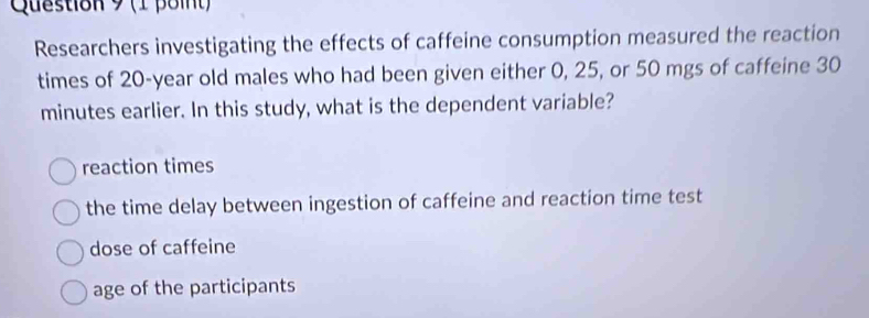 Researchers investigating the effects of caffeine consumption measured the reaction
times of 20-year old males who had been given either 0, 25, or 50 mgs of caffeine 30
minutes earlier. In this study, what is the dependent variable?
reaction times
the time delay between ingestion of caffeine and reaction time test
dose of caffeine
age of the participants