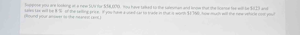 Suppose you are looking at a new SUV for $58,070. You have talked to the salesman and know that the license fee will be $123 and 
sales tax will be 8 % of the selling price. If you have a used car to trade in that is worth $1760, how much will the new vehicle cost you? 
(Round your answer to the nearest cent.)