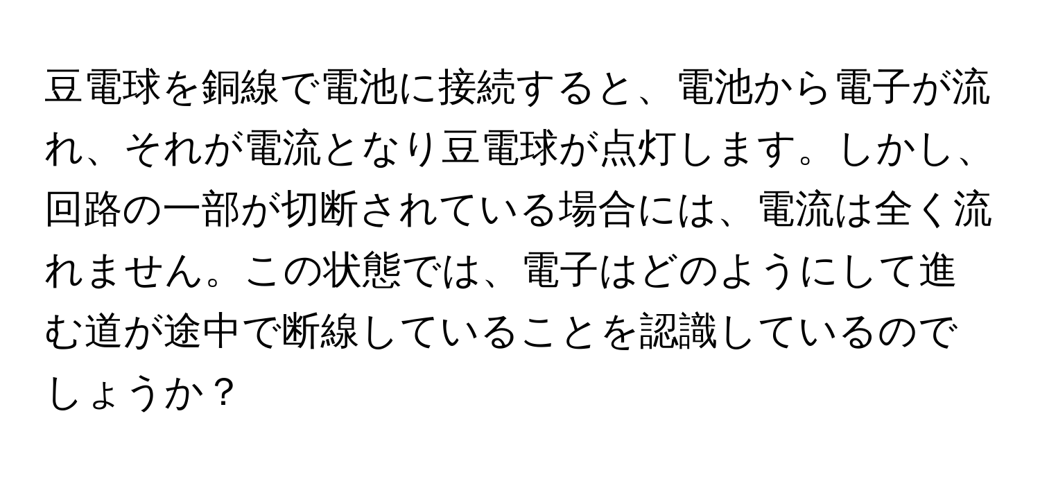 豆電球を銅線で電池に接続すると、電池から電子が流れ、それが電流となり豆電球が点灯します。しかし、回路の一部が切断されている場合には、電流は全く流れません。この状態では、電子はどのようにして進む道が途中で断線していることを認識しているのでしょうか？