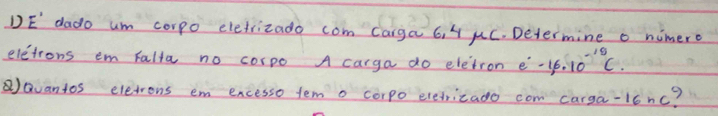 DE dado um corpo eletrizado com carga 6. 4 uC. Determine o nimero 
elctrons em Falta no corpo A carga do eletron e^.-1,6.10^(-19)C. 
Qvantos eletrons em encesso tem o corpo eredricado com carga-16nc?