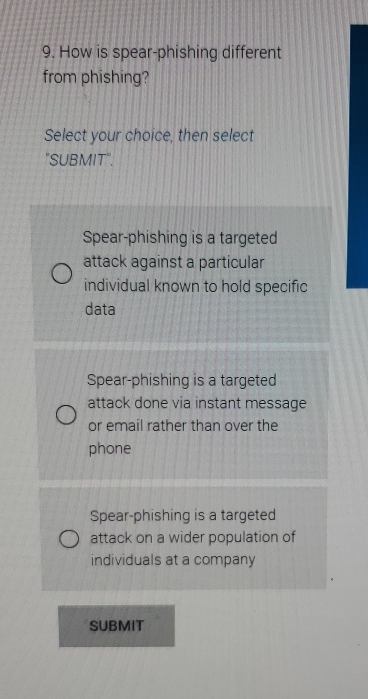 How is spear-phishing different
from phishing?
Select your choice, then select
"SUBMIT".
Spear-phishing is a targeted
attack against a particular
individual known to hold specific
data
Spear-phishing is a targeted
attack done via instant message
or email rather than over the
phone
Spear-phishing is a targeted
attack on a wider population of
individuals at a company
SUBMIT