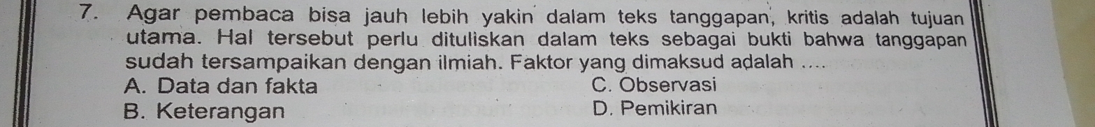 Agar pembaca bisa jauh lebih yakin dalam teks tanggapan, kritis adalah tujuan
utama. Hal tersebut perlu dituliskan dalam teks sebagai bukti bahwa tanggapan
sudah tersampaikan dengan ilmiah. Faktor yang dimaksud adalah ....
A. Data dan fakta C. Observasi
B. Keterangan D. Pemikiran