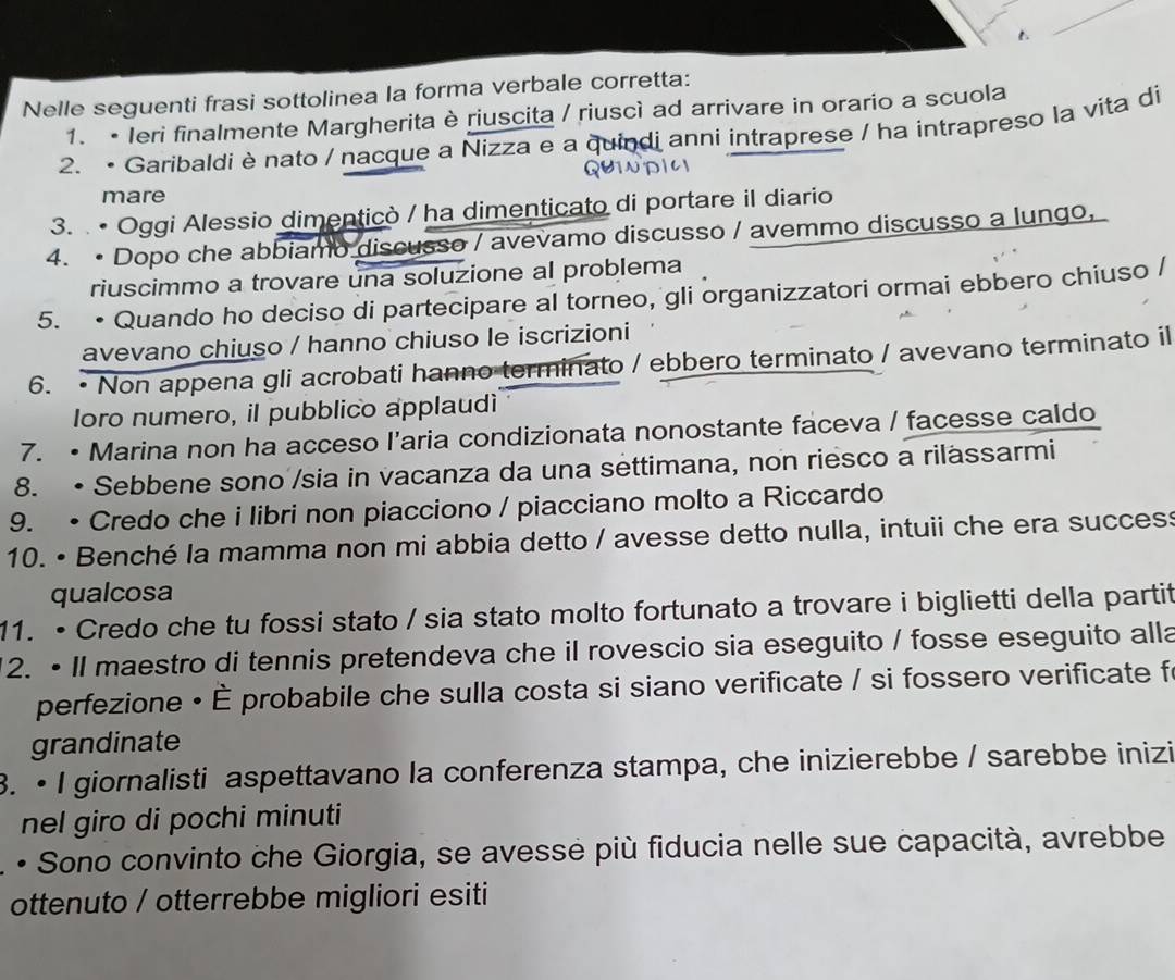 Nelle seguenti frasi sottolinea la forma verbale corretta:
1. • Ieri finalmente Margherita è riuscita / riuscì ad arrivare in orario a scuola
2. • Garibaldi è nato / nacque a Nizza e a quindi anni intraprese / ha intrapreso la vita di
mare
3. . • Oggi Alessio dimenticò / ha dimenticato di portare il diario
4. • Dopo che abbiamo discusso / avevamo discusso / avemmo discusso a lungo,
riuscimmo a trovare una soluzione al problema
5. • Quando ho deciso di partecipare al torneo, gli organizzatori ormai ebbero chiuso /
avevano chiuso / hanno chiuso le iscrizioni
6. • Non appena gli acrobati hanno terminato / ebbero terminato / avevano terminato il
loro numero, il pubblico applaudi
7. • Marina non ha acceso l'aria condizionata nonostante faceva / facesse caldo
8. • Sebbene sono /sia in vacanza da una settimana, non riesco a rilassarmi
9. • Credo che i libri non piacciono / piacciano molto a Riccardo
10. • Benché la mamma non mi abbia detto / avesse detto nulla, intuii che era success
qualcosa
11. • Credo che tu fossi stato / sia stato molto fortunato a trovare i biglietti della partif
12. • Il maestro di tennis pretendeva che il rovescio sia eseguito / fosse eseguito alla
perfezione • È probabile che sulla costa si siano verificate / si fossero verificate fo
grandinate
3. • I giornalisti aspettavano la conferenza stampa, che inizierebbe / sarebbe inizi
nel giro di pochi minuti
• Sono convinto che Giorgia, se avesse più fiducia nelle sue capacità, avrebbe
ottenuto / otterrebbe migliori esiti