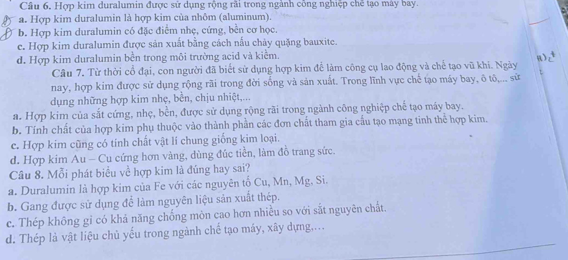 Hợp kim duralumin được sử dụng rộng rãi trong ngành công nghiệp chế tạo máy bay.
a. Hợp kim duralumin là hợp kim của nhôm (aluminum).
b. Hợp kim duralumin có đặc điểm nhẹ, cứng, bền cơ học.
c. Hợp kim duralumin được sản xuất bằng cách nấu chảy quặng bauxite.
d. Hợp kim duralumin bền trong môi trường acid và kiềm. H)
Câu 7. Từ thời cổ đại, con người đã biết sử dụng hợp kim để làm công cụ lao động và chế tạo vũ khí. Ngày
nay, hợp kim được sử dụng rộng rãi trong đời sống và sản xuất. Trong lĩnh vực chế tạo máy bay, ô tô,... sử 
dụng những hợp kim nhẹ, bền, chịu nhiệt,...
a. Hợp kim của sắt cứng, nhẹ, bền, được sử dụng rộng rãi trong ngành công nghiệp chế tạo máy bay.
b. Tính chất của hợp kim phụ thuộc vào thành phần các đơn chất tham gia cấu tạo mạng tinh thể hợp kim.
c. Hợp kim cũng có tính chất vật lí chung giống kim loại.
d. Hợp kim Au - Cu cứng hơn vàng, dùng đúc tiền, làm đồ trang sức.
Câu 8. Mỗi phát biểu về hợp kim là đúng hay sai?
a. Duralumin là hợp kim của Fe với các nguyên tố Cu, Mn, Mg, Si.
b. Gang được sử dụng để làm nguyên liệu sản xuất thép.
c. Thép không gỉ có khả năng chống mòn cao hơn nhiều so với sắt nguyên chất.
d. Thép là vật liệu chủ yếu trong ngành chế tạo máy, xây dựng,...