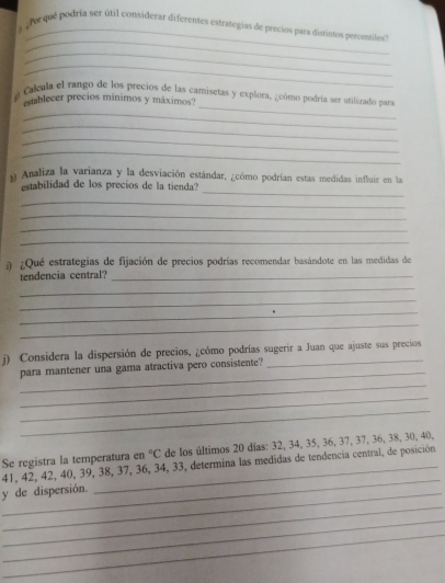 a do que podria ser útil considerar diferentes estrategias de precios para distintos percentiles" 
_ 
_ 
_ 
a Calcula el rango de los precios de las camisetas y explora, ¿cómo podría ser utilizado para 
establecer precios mínimos y máximos? 
_ 
_ 
_ 
_ 
n Analiza la varianza y la desviación estándar, ¿cómo podrían estas medidas influir en la 
_ 
estabilidad de los precios de la tienda? 
_ 
_ 
_ 
_ 
¿Qué estrategías de fijación de precios podrías recomendar basándote en las medidas de 
tendencia central?_ 
_ 
_ 
_ 
_ 
j) Considera la dispersión de precios, ¿cómo podrías sugerir a Juan que ajuste sus precios 
_ 
para mantener una gama atractiva pero consistente? 
_ 
_ 
_°C de los últimos 20 días: 32, 34, 35, 36, 37, 37, 36, 38, 30, 40, 
_ 
Se registra la temperatura en 41, 42, 42, 40, 39, 38, 37, 36, 34, 33, determina las medidas de tendencia central, de posición 
_ 
y de dispersión. 
_ 
_