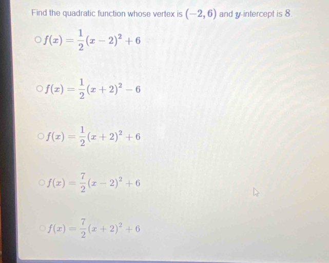 Find the quadratic function whose vertex is (-2,6) and y-intercept is 8.
f(x)= 1/2 (x-2)^2+6
f(x)= 1/2 (x+2)^2-6
f(x)= 1/2 (x+2)^2+6
f(x)= 7/2 (x-2)^2+6
f(x)= 7/2 (x+2)^2+6