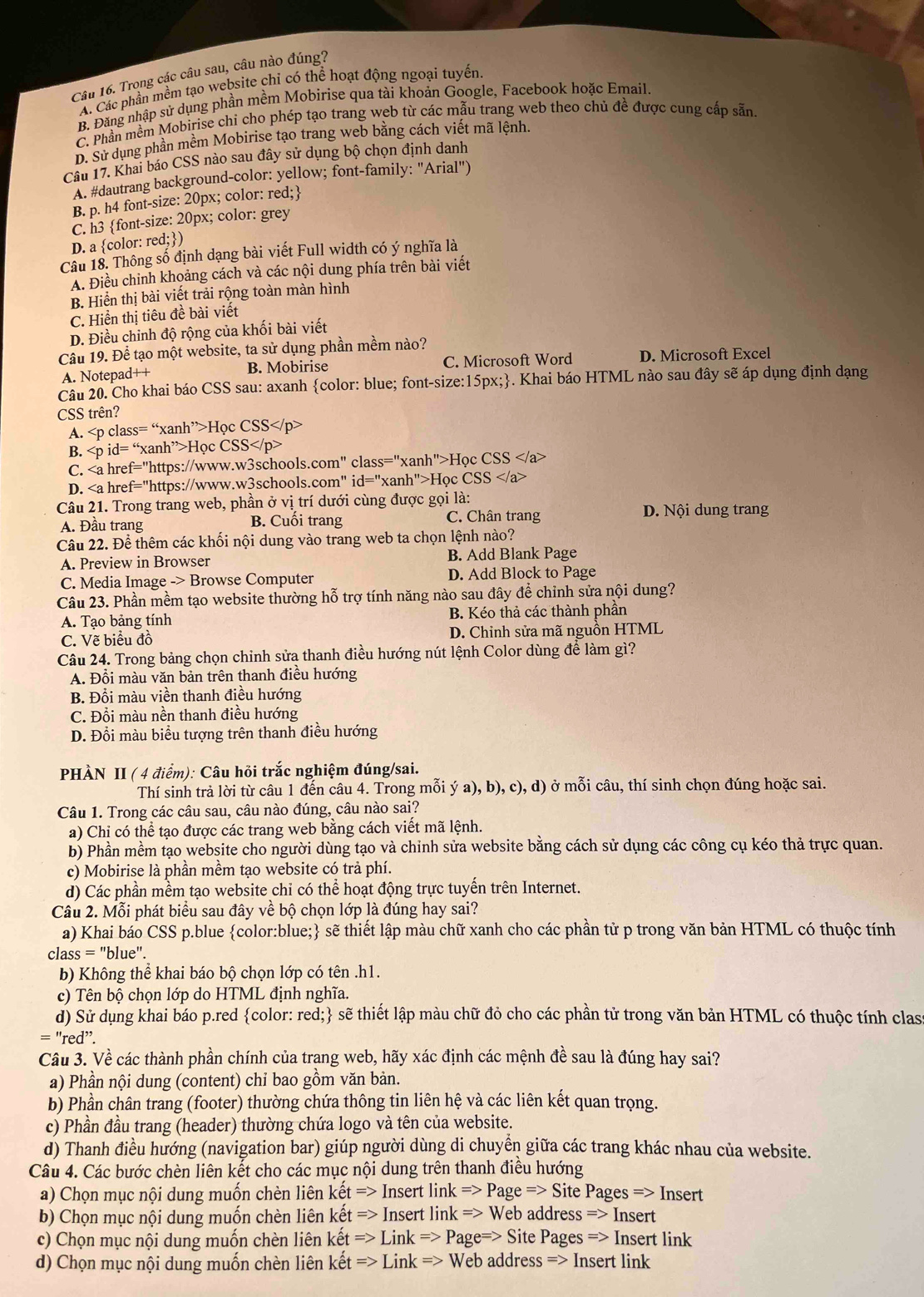 Trong các câu sau, câu nào đúng?
A. Các phần mềm tạo website chỉ có thể hoạt động ngoại tuyến
B. Đăng nhập sử dụng phần mềm Mobirise qua tài khoản Google, Facebook hoặc Email.
C. Phần mềm Mobirise chi cho phép tạo trang web từ các mẫu trang web theo chủ đề được cung cấp sẵn
D. Sử dụng phần mềm Mobirise tạo trang web bằng cách viết mã lệnh
Câu 17. Khai báo CSS nào sau đây sử dụng bộ chọn định danh
A. #dautrang background-color: yellow; font-family: "Arial")
B. p. h4 font-size: 20px; color: red;
C. h3 font-size: 20px; color: grey
D. a color: r ed; )
Cầu 18. Thông số định dạng bài viết Full width có ý nghĩa là
A. Điều chỉnh khoảng cách và các nội dung phía trên bài viết
B. Hiển thị bài viết trải rộng toàn màn hình
C. Hiển thị tiêu đề bài viết
D. Điều chỉnh độ rộng của khối bài viết
Câu 19. Để tạo một website, ta sử dụng phần mềm nào?
A. Notepad++ B. Mobirise C. Microsoft Word D. Microsoft Excel
Câu 20. Cho khai báo CSS sau: axanh color: blue; font-size:15px;. Khai báo HTML nào sau đây sẽ áp dụng định dạng
CSS trên?
A. Học CSS
B. a^(,,)>H_0 
C. Học C SS
D. id='' 'xanh''>Học CSS
Câu 21. Trong trang web, phần ở vị trí dưới cùng được gọi là:
A. Đầu trang B. Cuối trang C. Chân trang D. Nội dung trang
Câu 22. Để thêm các khối nội dung vào trang web ta chọn lệnh nào?
A. Preview in Browser B. Add Blank Page
C. Media Image -> Browse Computer D. Add Block to Page
Câu 23. Phần mềm tạo website thường hỗ trợ tính năng nào sau đây để chỉnh sửa nội dung?
A. Tạo bảng tính B. Kéo thả các thành phần
C. Vẽ biểu đồ D. Chinh sửa mã nguồn HTML
Câu 24. Trong bảng chọn chinh sửa thanh điều hướng nút lệnh Color dùng để làm gì?
A. Đổi màu văn bản trên thanh điều hướng
B. Đổi màu viền thanh điều hướng
C. Đổi màu nền thanh điều hướng
D. Đổi màu biểu tượng trên thanh điều hướng
PHÀN II ( 4 điểm): Câu hỏi trắc nghiệm đúng/sai.
Thí sinh trả lời từ câu 1 đến câu 4. Trong mỗi ý a). b).c c), d) ở mỗi câu, thí sinh chọn đúng hoặc sai.
Câu 1. Trong các câu sau, câu nào đúng, câu nào sai?
a) Chỉ có thể tạo được các trang web bằng cách viết mã lệnh.
b) Phần mềm tạo website cho người dùng tạo và chinh sửa website bằng cách sử dụng các công cụ kéo thả trực quan.
c) Mobirise là phần mềm tạo website có trả phí.
d) Các phần mềm tạo website chi có thể hoạt động trực tuyến trên Internet.
Câu 2. Mỗi phát biểu sau đây về bộ chọn lớp là đúng hay sai?
a) Khai báo CSS p.blue color:blue; sẽ thiết lập màu chữ xanh cho các phần tử p trong văn bản HTML có thuộc tính
class = "blue".
b) Không thể khai báo bộ chọn lớp có tên .h1.
c) Tên bộ chọn lớp do HTML định nghĩa.
d) Sử dụng khai báo p.red color: red; sẽ thiết lập màu chữ đỏ cho các phần tử trong văn bản HTML có thuộc tính class
=''red''.
Câu 3. Về các thành phần chính của trang web, hãy xác định các mệnh đề sau là đúng hay sai?
a) Phần nội dung (content) chỉ bao gồm văn bản.
b) Phần chân trang (footer) thường chứa thông tin liên hệ và các liên kết quan trọng.
c) Phần đầu trang (header) thường chứa logo và tên của website.
d) Thanh điều hướng (navigation bar) giúp người dùng di chuyển giữa các trang khác nhau của website.
Câu 4. Các bước chèn liên kết cho các mục nội dung trên thanh điều hướng
a) Chọn mục nội dung muốn chèn liên khat et=>InsertlinkRightarrow Page=>SitePagesRightarrow Insert
b) Chọn mục nội dung muốn chèn liên ketRightarrow InsertlinkRightarrow Web addressRightarrow Insert
c) Chọn mục nội dung muốn chèn liên khat et=>LinkRightarrow Page=>SitePagesRightarrow Insert link
d) Chọn mục nội dung muốn chèn liên khat et=>LinkRightarrow WebaddressRightarrow Insert link