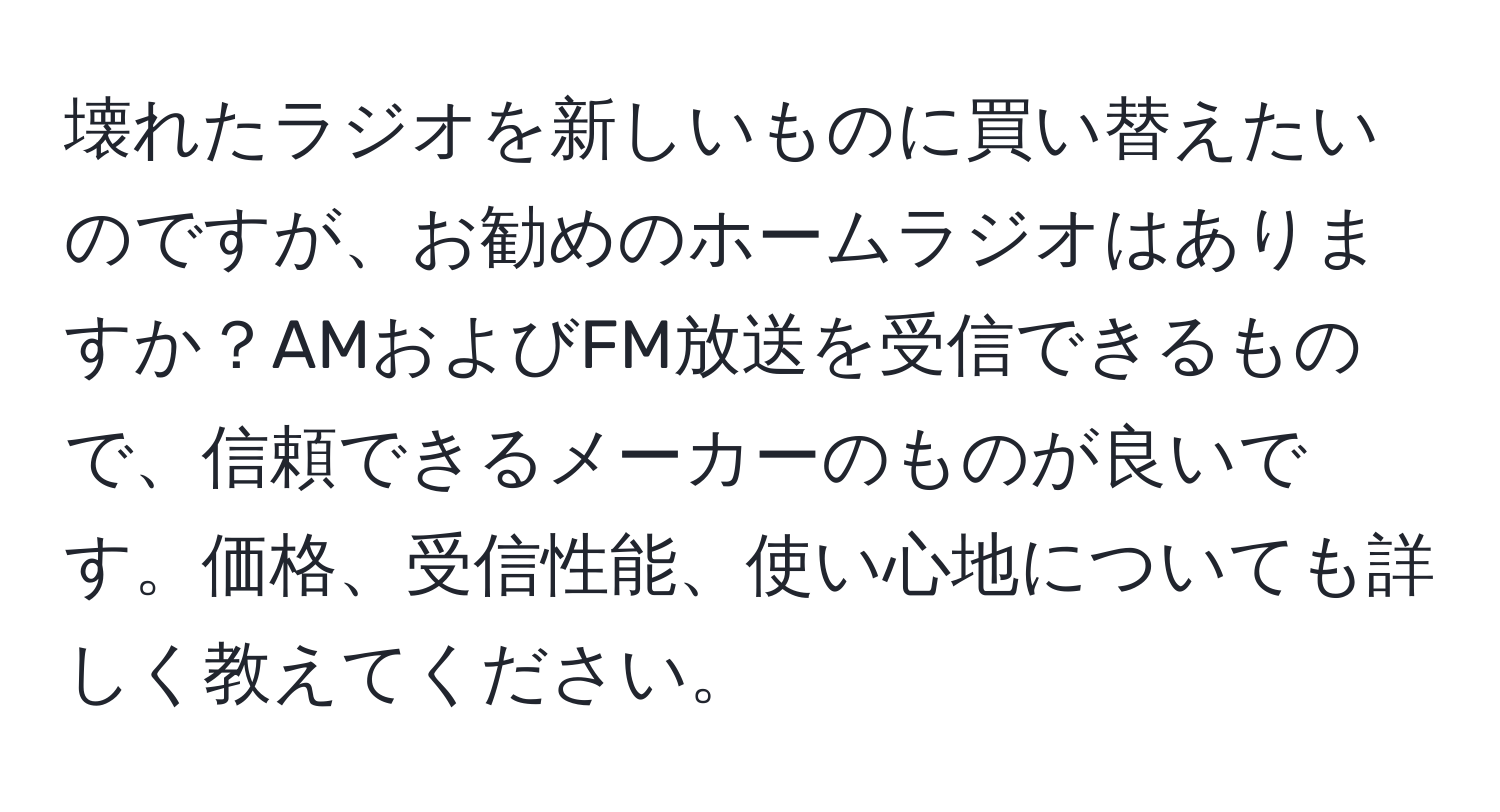 壊れたラジオを新しいものに買い替えたいのですが、お勧めのホームラジオはありますか？AMおよびFM放送を受信できるもので、信頼できるメーカーのものが良いです。価格、受信性能、使い心地についても詳しく教えてください。