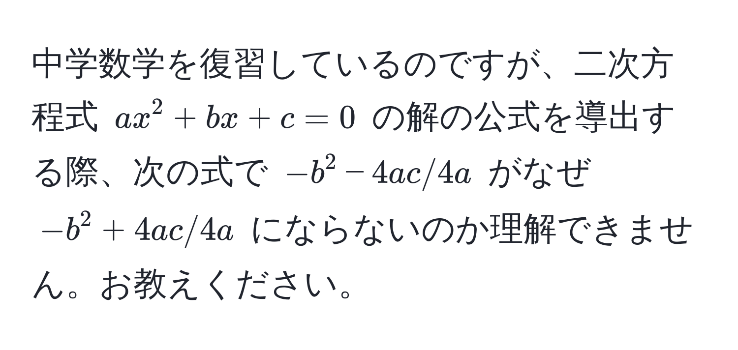 中学数学を復習しているのですが、二次方程式 $ax^2 + bx + c = 0$ の解の公式を導出する際、次の式で $-b^2 - 4ac / 4a$ がなぜ $-b^2 + 4ac / 4a$ にならないのか理解できません。お教えください。