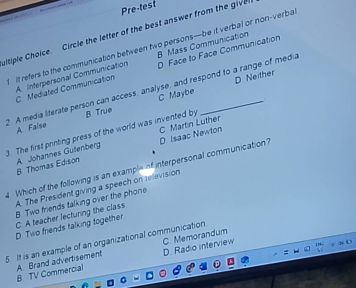 Pre-test
Beryland AP-275/5 Reccac eedatión Let
ultiple Choice. Circle the letter of the best answer from the give
It refers to the communication between two persons—be it verbal or non-verba
A Interpersonal Communication B. Mass Communication
C Mediated Communication D Face to Face Communication
D Neither
2 A media literate person can access, analyse, and respond to a range of media
C Maybe
.
B. True
A False
C Martin Luther
3. The first printing press of the world was invented by
B Thomas Edison D Isaac Newton
A Johannes Gutenberg
4. Which of the following is an example of interpersonal communication?
A. The President giving a speech on television
B. Two friends talking over the phone
C. A teacher lecturing the class
D. Two friends talking together
5. It is an example of an organizational communication
A Brand advertisement C. Memorandum
B TV Commercial D. Radio interview
ENG