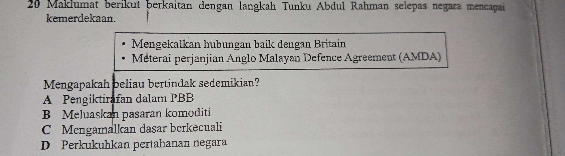 Maklumat berikut berkaitan dengan langkah Tunku Abdul Rahman selepas negara mencapai
kemerdekaan.
Mengekalkan hubungan baik dengan Britain
Méterai perjanjian Anglo Malayan Defence Agreement (AMDA)
Mengapakah beliau bertindak sedemikian?
A Pengiktirafan dalam PBB
B Meluaskan pasaran komoditi
C Mengamalkan dasar berkecuali
D Perkukuhkan pertahanan negara