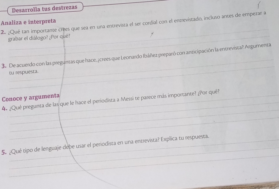 Desarrolla tus destrezas 
Analiza e interpreta 
_ 
2. ¿Qué tan importante crees que sea en una entrevista el ser cordial con el entrevistado, incluso antes de empezar a 
grabar el diálogo? ¿Por qué? 
_ 
_ 
3. De acuerdo con las preguntas que hace, ¿crees que Leonardo Ibáñez preparó con anticipación la entrevista? Argumenta 
tu respuesta. 
Conoce y argumenta 
_ 
4. ¿Qué pregunta de las que le hace el periodista a Messi te parece más importante? ¿Por qué? 
_ 
_ 
_ 
5. ¿Qué tipo de lenguaje debe usar el periodista en una entrevista? Explica tu respuesta.