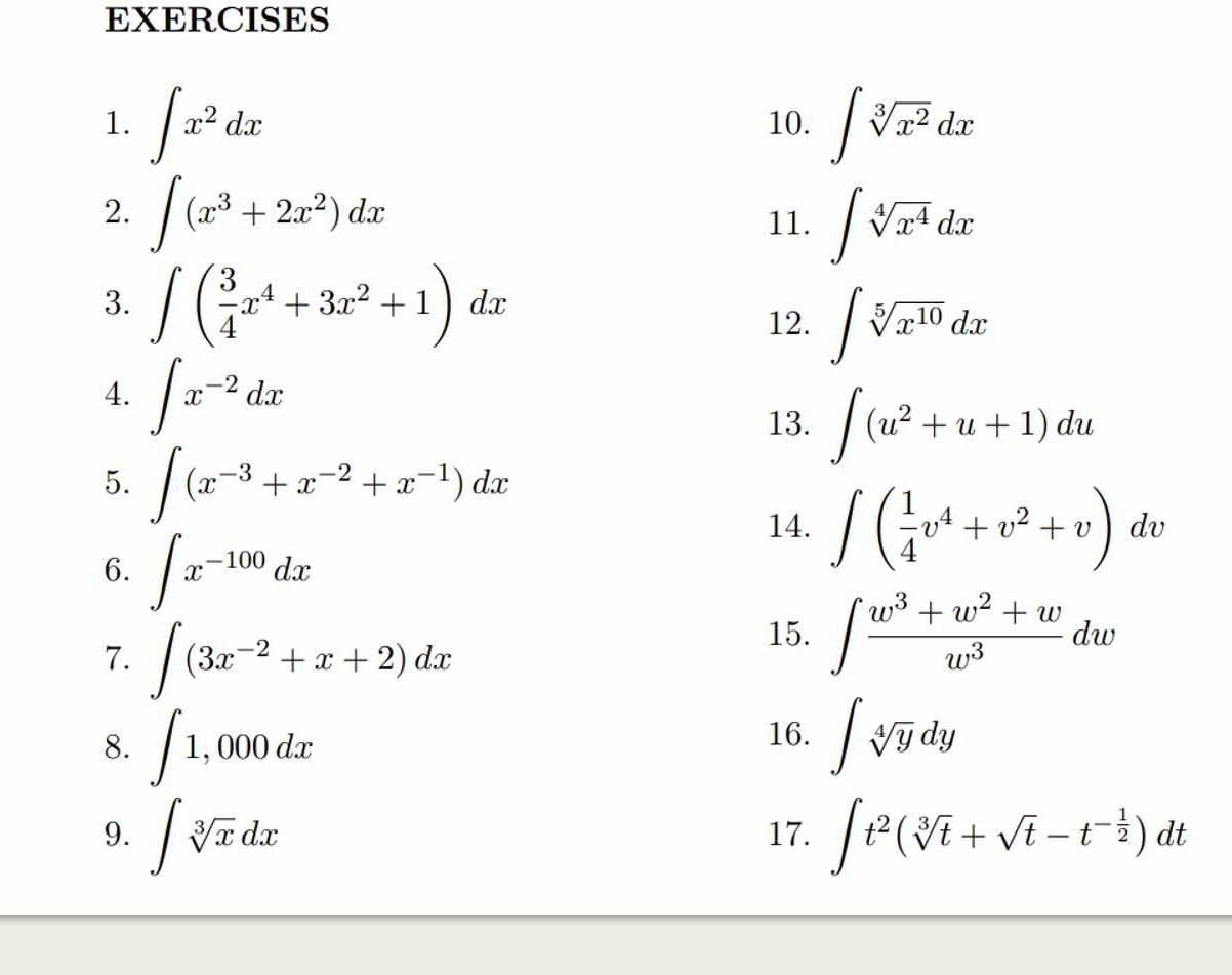 ∈t x^2dx 10. ∈t sqrt[3](x^2)dx
2. ∈t (x^3+2x^2)dx
11. ∈t sqrt[4](x^4)dx
3. ∈t ( 3/4 x^4+3x^2+1)dx
12. ∈t sqrt[5](x^(10))dx
4. ∈t x^(-2)dx
13. ∈t (u^2+u+1)du
5. ∈t (x^(-3)+x^(-2)+x^(-1))dx
6. ∈t x^(-100)dx
14. ∈t ( 1/4 v^4+v^2+v)dv
7. ∈t (3x^(-2)+x+2)dx
15. ∈t  (w^3+w^2+w)/w^3 dw
16. 
8. ∈t 1,000dx ∈t sqrt[4](y)dy
9. ∈t sqrt[3](x)dx 17. ∈t t^2(sqrt[3](t)+sqrt(t)-t^(-frac 1)2)dt