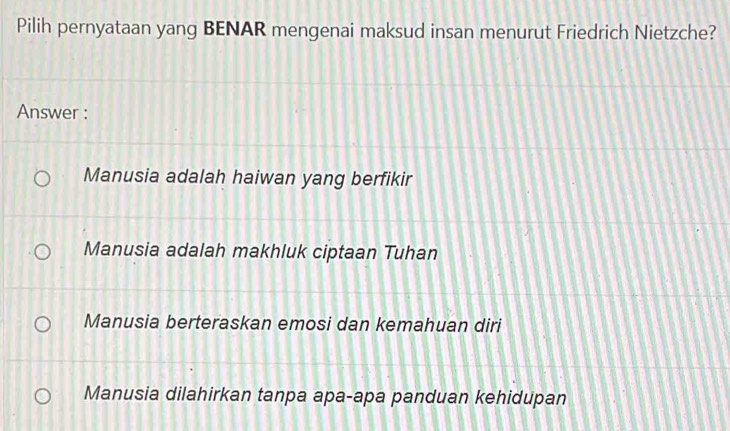 Pilih pernyataan yang BENAR mengenai maksud insan menurut Friedrich Nietzche?
Answer :
Manusia adalah haiwan yang berfikir
Manusia adalah makhluk ciptaan Tuhan
Manusia berteraskan emosi dan kemahuan diri
Manusia dilahirkan tanpa apa-apa panduan kehidupan