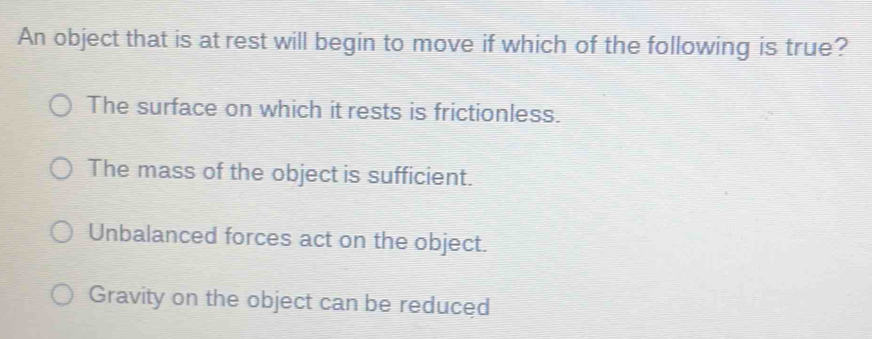 An object that is at rest will begin to move if which of the following is true?
The surface on which it rests is frictionless.
The mass of the object is sufficient.
Unbalanced forces act on the object.
Gravity on the object can be reduced