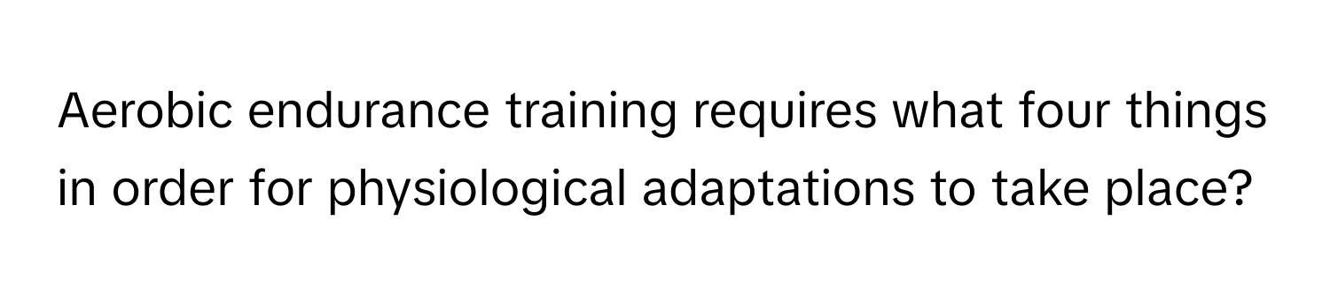 Aerobic endurance training requires what four things in order for physiological adaptations to take place?