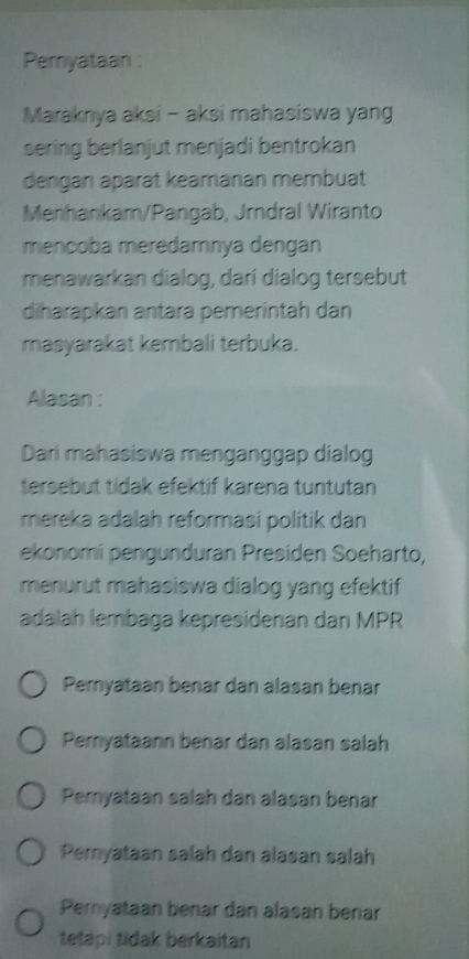 Pemyataan :
Maraknya aksi - aksi mahasiswa yang
sering berlanjut menjadi bentrokan
dengan aparat keamanan membuat
Menhankam/Pangab, Jrndral Wiranto
mencoba meredamnya dengan
menawarkan dialog, dari dialog tersebut
diharapkan antara pemerintah dan
masyarakat kembali terbuka.
Alasan :
Dari mahasiswa menganggap dialog
tersebut tidak efektif karena tuntutan
mereka adalah reformasi politik dan
ekonomi pengunduran Presiden Soeharto,
menurut mahasiswa dialog yang efektif 
adalah lembaga kepresidenan dan MPR
Pernyataan benar dan alasan benar
Peryataann benar dan alasan salah
Pemyataan salah dan alasan benar
Pemyataan salah dan alasan salah
Pemyataan benar dan alasan benar
tetapi tidak berkaitan