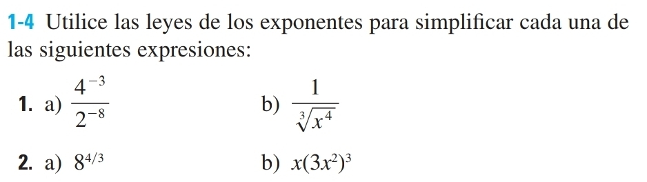 1-4 Utilice las leyes de los exponentes para simplificar cada una de 
las siguientes expresiones: 
1. a)  (4^(-3))/2^(-8)   1/sqrt[3](x^4) 
b) 
2. a) 8^(4/3) b) x(3x^2)^3