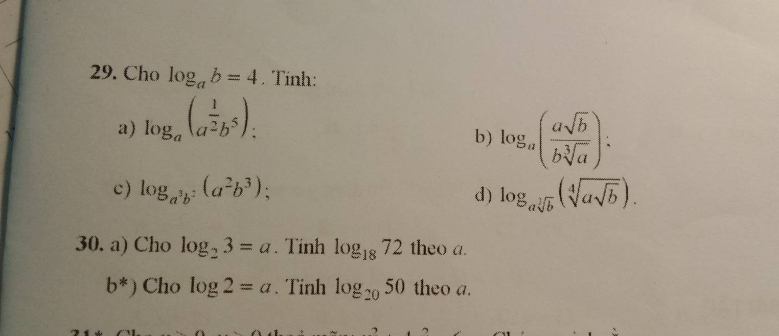 Cho log _ab=4. Tính: 
a) log _a(a^(frac 1)2b^5) : 
b) log _a( asqrt(b)/bsqrt[3](a) ) : 
c) log _a^3b^2(a^2b^3); d) log _asqrt[3](b)(sqrt[4](asqrt b)). 
30. a) Cho log _23=a. Tính log _1872 theo a.
b^*) Cho log 2=a. Tinh log _2050 theo a.