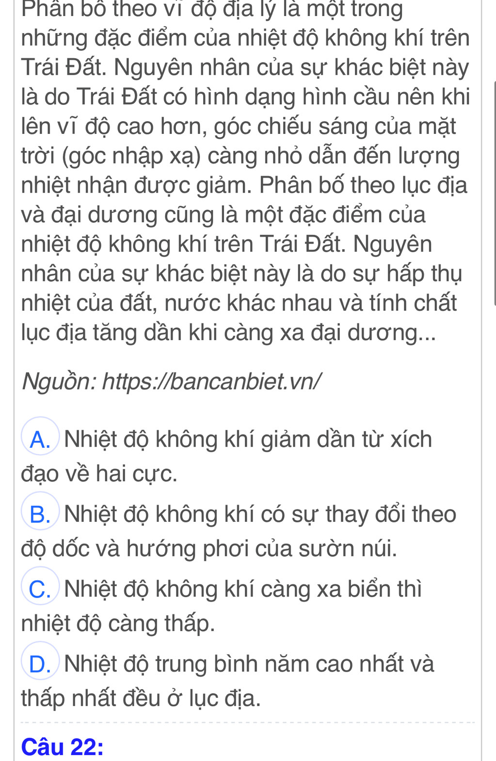 Phân bố theo vĩ độ địa lý là một trong
những đặc điểm của nhiệt độ không khí trên
Trái Đất. Nguyên nhân của sự khác biệt này
là do Trái Đất có hình dạng hình cầu nên khi
ên vĩ độ cao hơn, góc chiếu sáng của mặt
trời (góc nhập xạ) càng nhỏ dẫn đến lượng
nhiệt nhận được giảm. Phân bố theo lục địa
và đại dương cũng là một đặc điểm của
nhiệt độ không khí trên Trái Đất. Nguyên
nhân của sự khác biệt này là do sự hấp thụ
nhiệt của đất, nước khác nhau và tính chất
lục địa tăng dần khi càng xa đại dương...
Nguồn: https://bancanbiet.vn/
A. Nhiệt độ không khí giảm dần từ xích
đạo về hai cực.
B. Nhiệt độ không khí có sự thay đổi theo
độ dốc và hướng phơi của sườn núi.
C. Nhiệt độ không khí càng xa biển thì
nhiệt độ càng thấp.
D. Nhiệt độ trung bình năm cao nhất và
thấp nhất đều ở lục địa.
Câu 22: