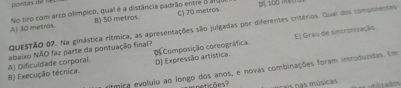 pontas de fiéc
No tiro com arco olímpico, qual é a distância padrão entre o arque Dj 100 métro
A) 30 metros. B) 50 metros. C) 70 metros.
QUESTÃO 07. Na ginástica rítmica, as apresentações são julgadas por diferentes critérios. Qual dos componentes
A) Dificuldade corporal. C) Composição coreográfica. E) Grau de sincronização.
abaixo NÃO faz parte da pontuação final?
D) Expressão artística.
rítmica evoluiu ao longo dos anos, e novas combinações foram introduzidas. Em
B) Execução técnica.
mneticões?
ocais nas músicas.
os utilizados