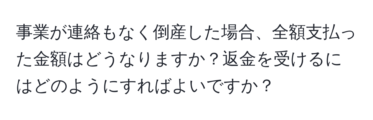 事業が連絡もなく倒産した場合、全額支払った金額はどうなりますか？返金を受けるにはどのようにすればよいですか？