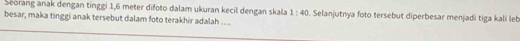 Seorang anak dengan tinggi 1,6 meter difoto dalam ukuran kecil dengan skala 1:40 Selanjutnya foto tersebut diperbesar menjadi tiga kali leb 
besar, maka tinggi anak tersebut dalam foto terakhir adalah ....