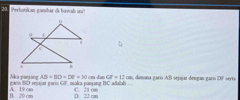 Perhatikan gambar di bawah ini!
Jika panjang AB=BD=DF=30cm dan GF=12cm , dimana garis AB sejajar dengan garis DF serta
garis BD sejajar garis GF, maka panjang BC adalah ....
A. 19 cm C 21 cm
B. 20 cm D. 22 cm