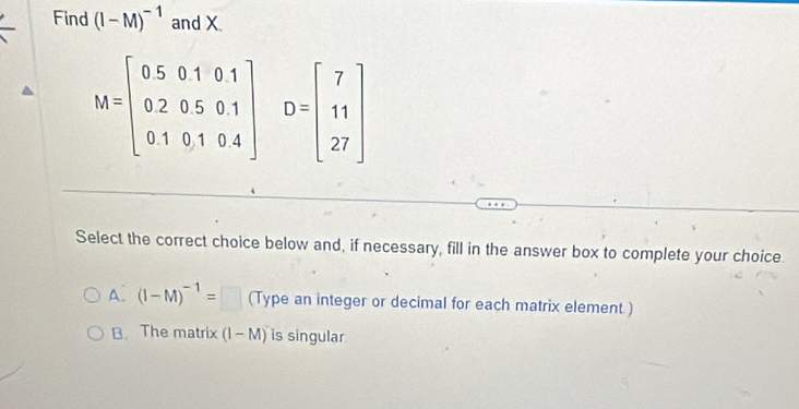 Find (I-M)^-1 and X.
M=beginbmatrix 0&5&0&1&0&1 0&2&0&5&0&1 0&1&0&1&0&4endbmatrix D=beginbmatrix 7 11 27endbmatrix
Select the correct choice below and, if necessary, fill in the answer box to complete your choice.
A. (I-M)^-1=□ (Type an integer or decimal for each matrix element )
B. The matrix (1-M) is singular