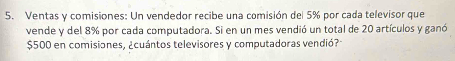Ventas y comisiones: Un vendedor recibe una comisión del 5% por cada televisor que 
vende y del 8% por cada computadora. Si en un mes vendió un total de 20 artículos y ganó
$500 en comisiones, ¿cuántos televisores y computadoras vendió?