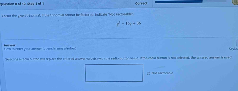 of 10, Step 1 of 1 Correct
Factor the given trinomial. If the trinomial cannot be factored, indicate "Not Factorable".
q^2-16q+36
Answer
How to enter your answer (opens in new window) Keybo
Selecting a radio button will replace the entered answer value(s) with the radio button value. If the radio button is not selected, the entered answer is used.
○ Not Factorable