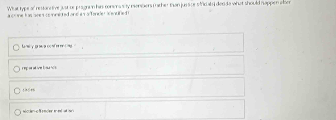 What type of restorative justice program has community members (rather than justice officials) decide what should happen after
a crime has been committed and an offender identified?
family group conferencing
reparative boards
circles
victim-offender mediation